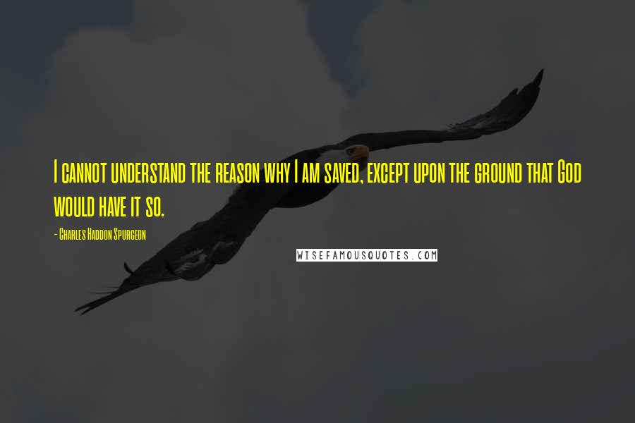 Charles Haddon Spurgeon Quotes: I cannot understand the reason why I am saved, except upon the ground that God would have it so.