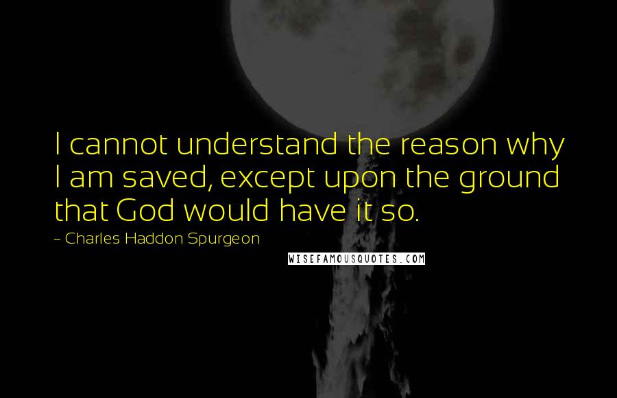 Charles Haddon Spurgeon Quotes: I cannot understand the reason why I am saved, except upon the ground that God would have it so.