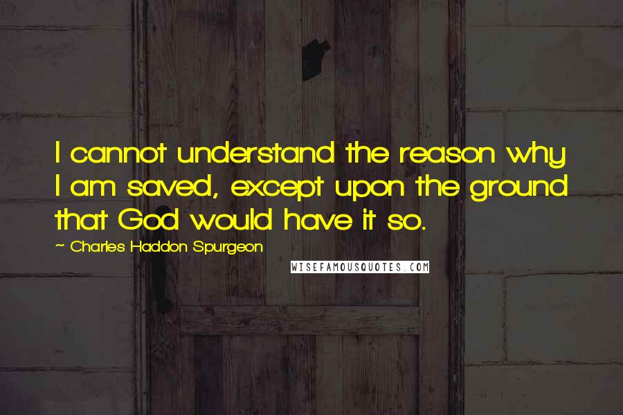 Charles Haddon Spurgeon Quotes: I cannot understand the reason why I am saved, except upon the ground that God would have it so.