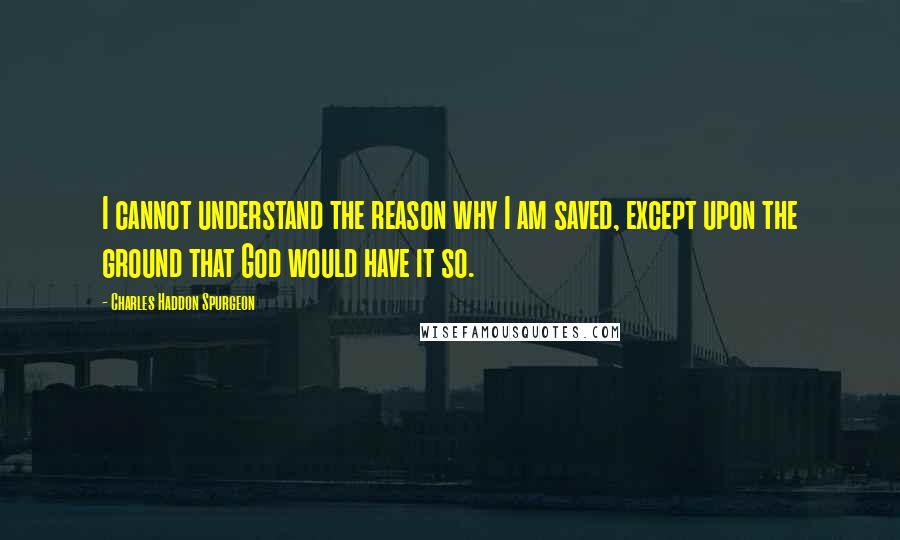 Charles Haddon Spurgeon Quotes: I cannot understand the reason why I am saved, except upon the ground that God would have it so.