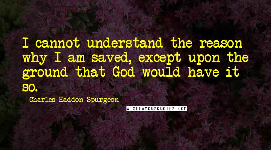 Charles Haddon Spurgeon Quotes: I cannot understand the reason why I am saved, except upon the ground that God would have it so.