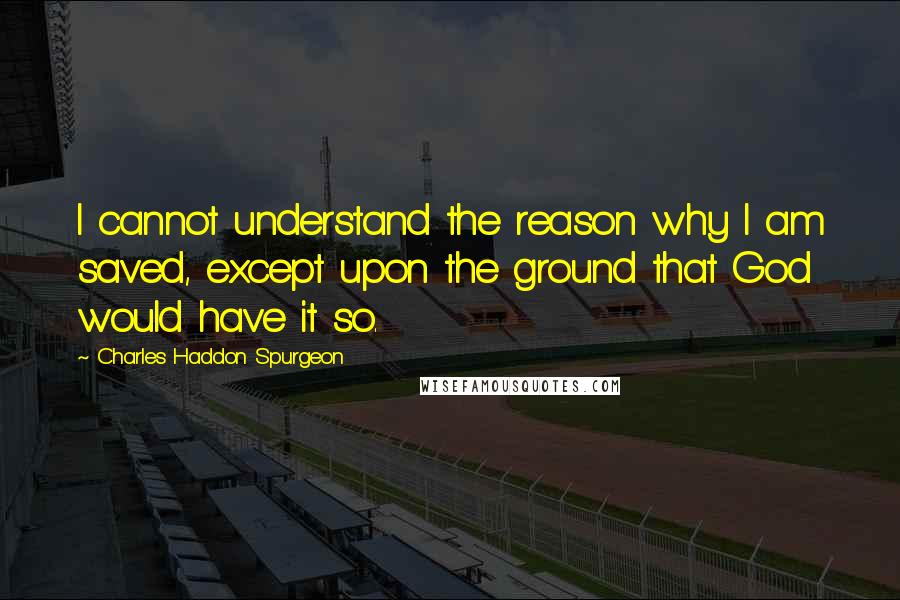 Charles Haddon Spurgeon Quotes: I cannot understand the reason why I am saved, except upon the ground that God would have it so.