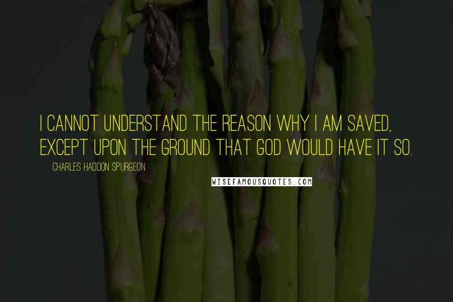 Charles Haddon Spurgeon Quotes: I cannot understand the reason why I am saved, except upon the ground that God would have it so.