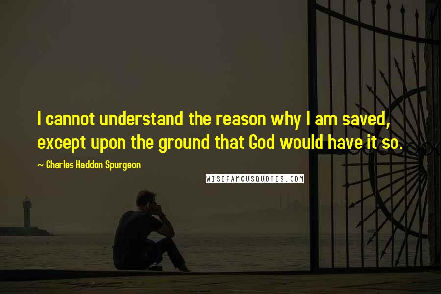 Charles Haddon Spurgeon Quotes: I cannot understand the reason why I am saved, except upon the ground that God would have it so.