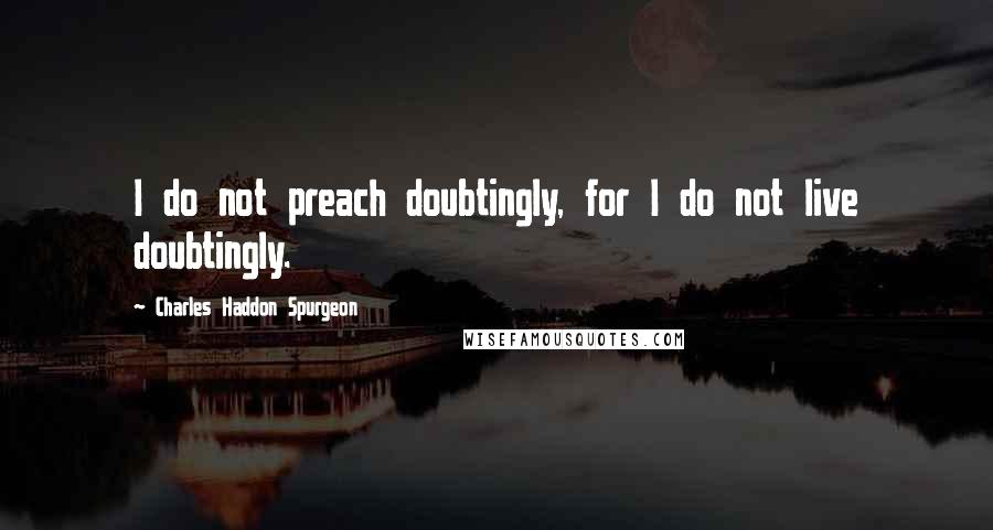 Charles Haddon Spurgeon Quotes: I do not preach doubtingly, for I do not live doubtingly.