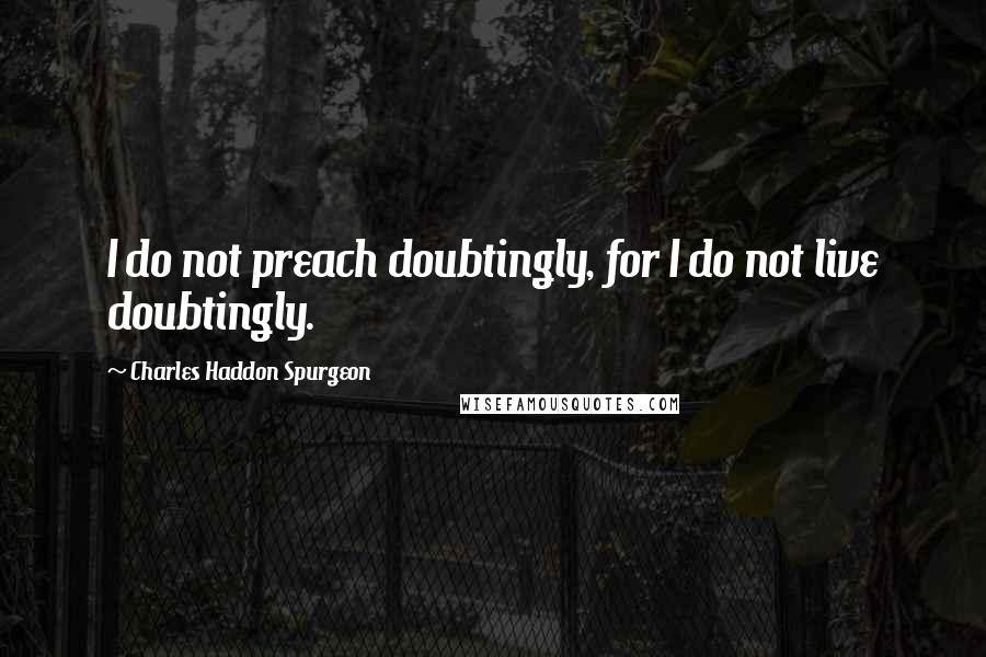 Charles Haddon Spurgeon Quotes: I do not preach doubtingly, for I do not live doubtingly.
