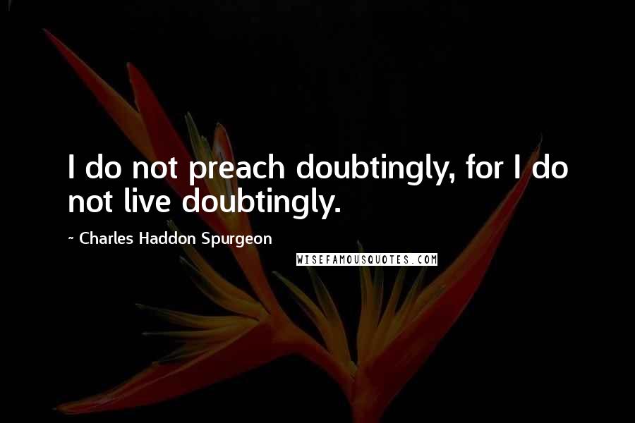 Charles Haddon Spurgeon Quotes: I do not preach doubtingly, for I do not live doubtingly.