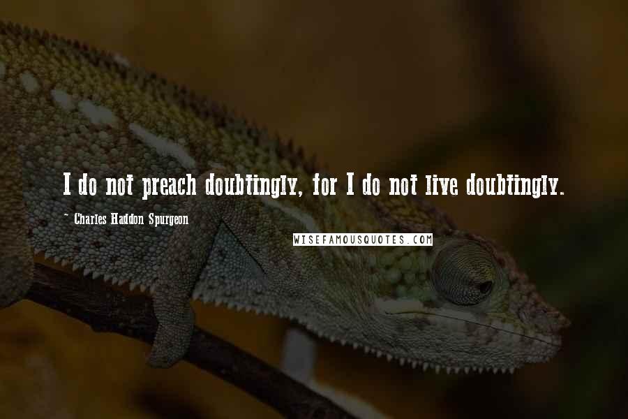 Charles Haddon Spurgeon Quotes: I do not preach doubtingly, for I do not live doubtingly.