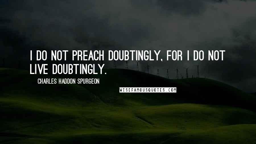 Charles Haddon Spurgeon Quotes: I do not preach doubtingly, for I do not live doubtingly.