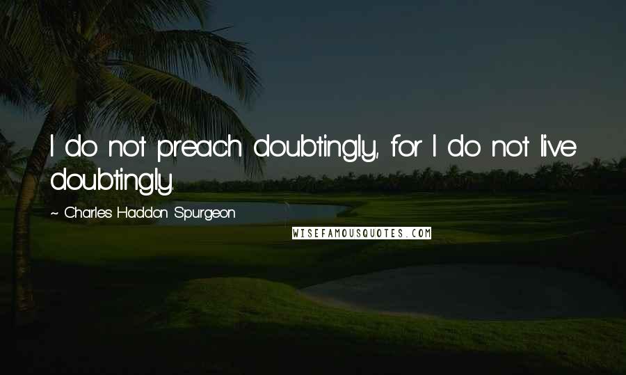 Charles Haddon Spurgeon Quotes: I do not preach doubtingly, for I do not live doubtingly.