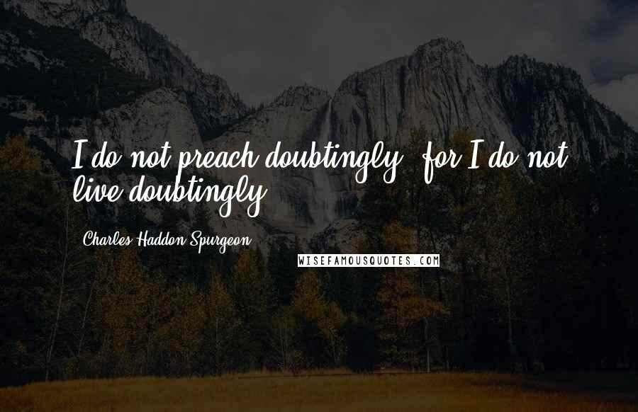 Charles Haddon Spurgeon Quotes: I do not preach doubtingly, for I do not live doubtingly.