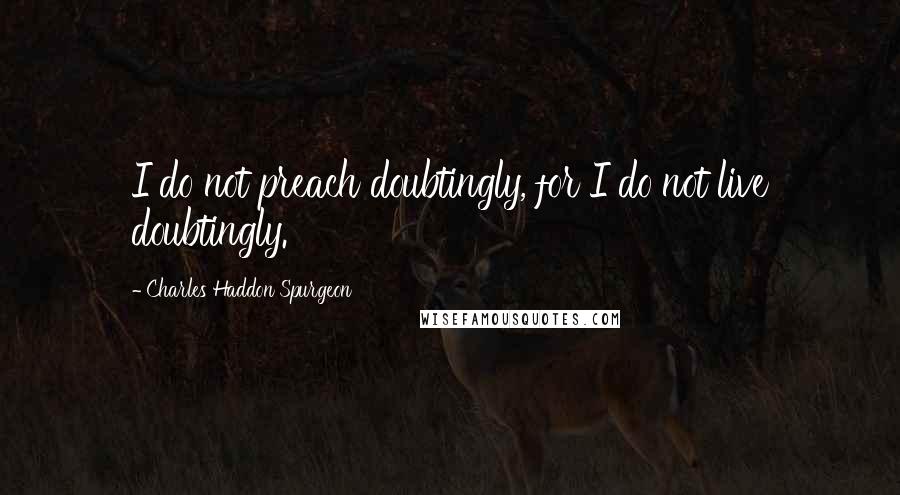 Charles Haddon Spurgeon Quotes: I do not preach doubtingly, for I do not live doubtingly.