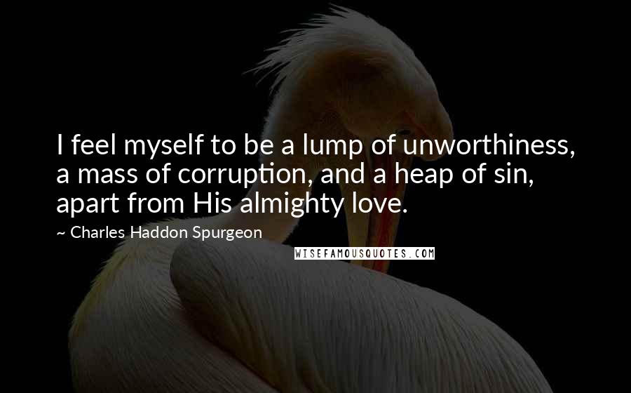 Charles Haddon Spurgeon Quotes: I feel myself to be a lump of unworthiness, a mass of corruption, and a heap of sin, apart from His almighty love.