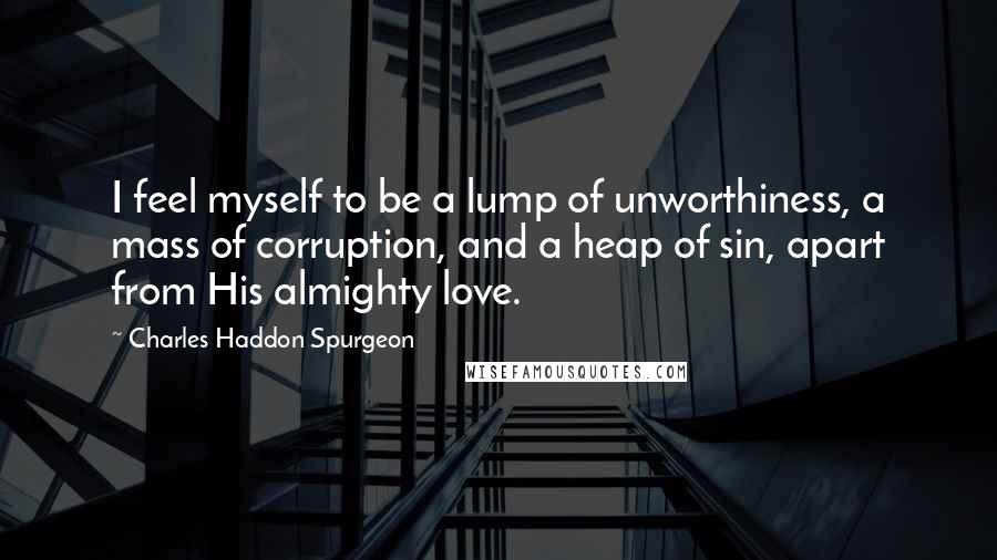 Charles Haddon Spurgeon Quotes: I feel myself to be a lump of unworthiness, a mass of corruption, and a heap of sin, apart from His almighty love.