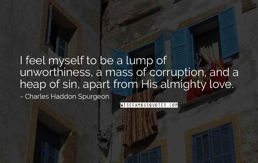 Charles Haddon Spurgeon Quotes: I feel myself to be a lump of unworthiness, a mass of corruption, and a heap of sin, apart from His almighty love.