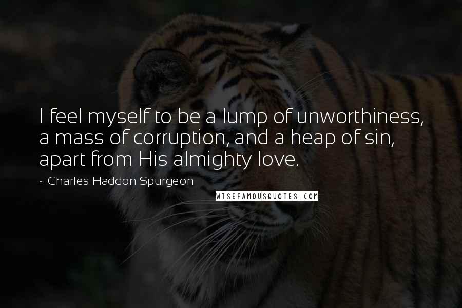 Charles Haddon Spurgeon Quotes: I feel myself to be a lump of unworthiness, a mass of corruption, and a heap of sin, apart from His almighty love.