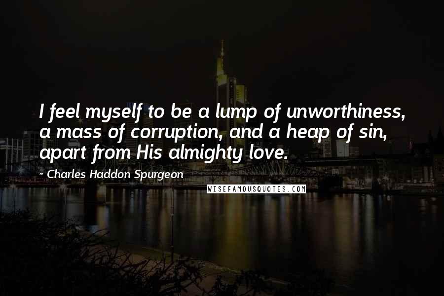 Charles Haddon Spurgeon Quotes: I feel myself to be a lump of unworthiness, a mass of corruption, and a heap of sin, apart from His almighty love.