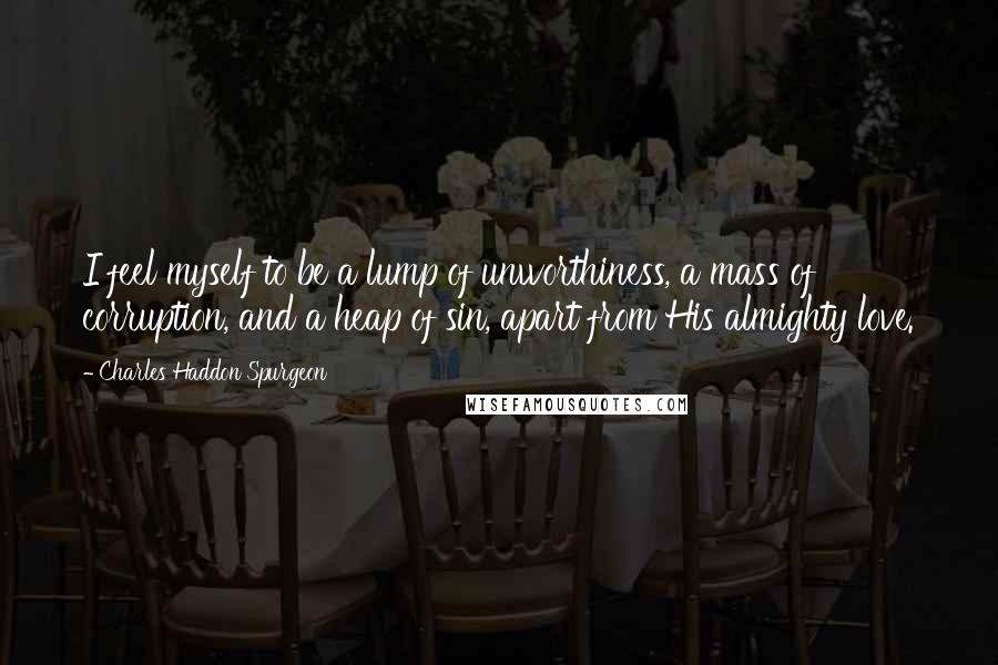 Charles Haddon Spurgeon Quotes: I feel myself to be a lump of unworthiness, a mass of corruption, and a heap of sin, apart from His almighty love.