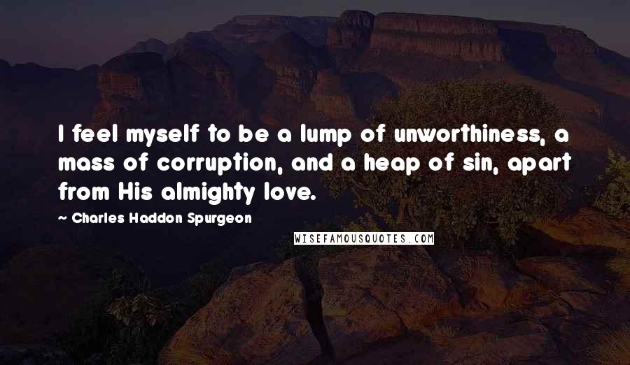 Charles Haddon Spurgeon Quotes: I feel myself to be a lump of unworthiness, a mass of corruption, and a heap of sin, apart from His almighty love.