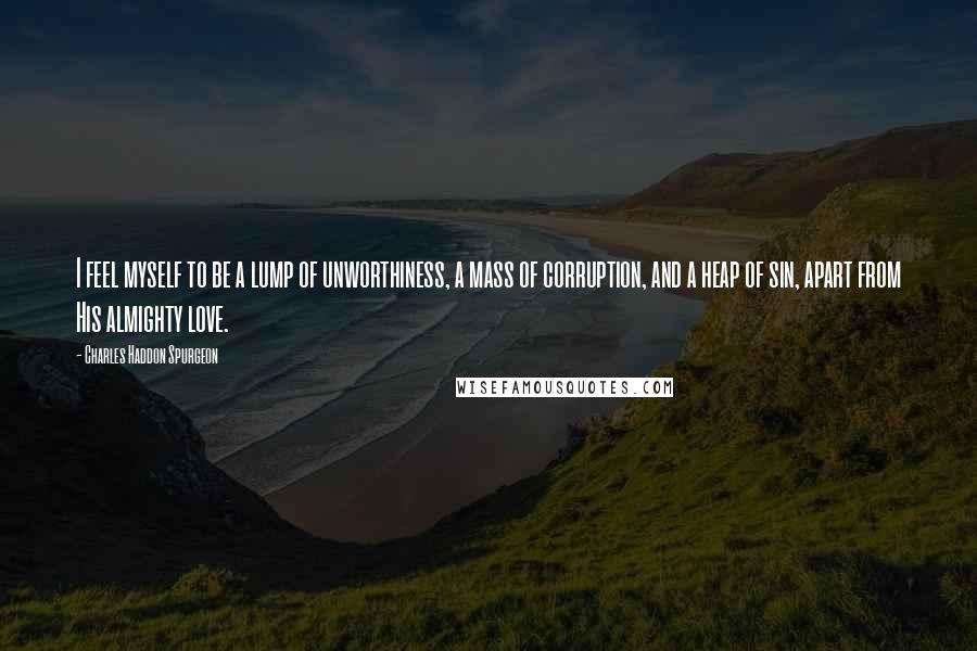 Charles Haddon Spurgeon Quotes: I feel myself to be a lump of unworthiness, a mass of corruption, and a heap of sin, apart from His almighty love.