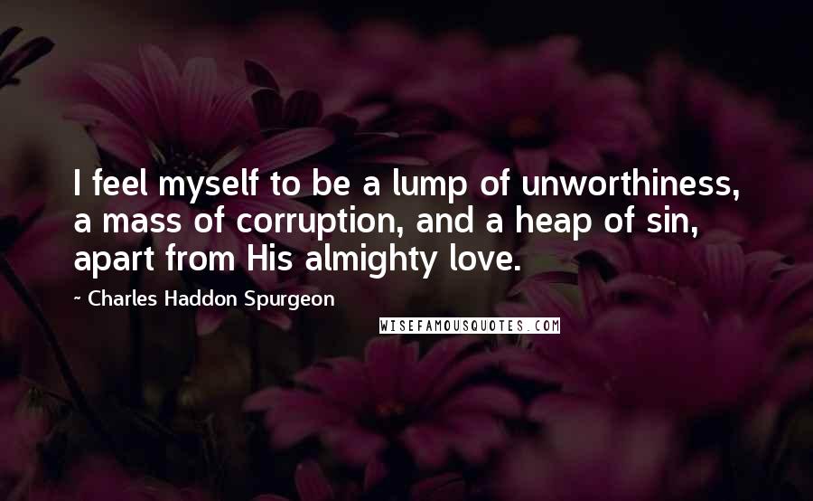 Charles Haddon Spurgeon Quotes: I feel myself to be a lump of unworthiness, a mass of corruption, and a heap of sin, apart from His almighty love.