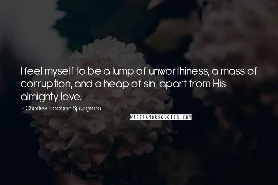 Charles Haddon Spurgeon Quotes: I feel myself to be a lump of unworthiness, a mass of corruption, and a heap of sin, apart from His almighty love.