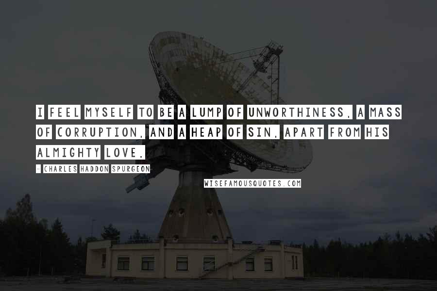 Charles Haddon Spurgeon Quotes: I feel myself to be a lump of unworthiness, a mass of corruption, and a heap of sin, apart from His almighty love.