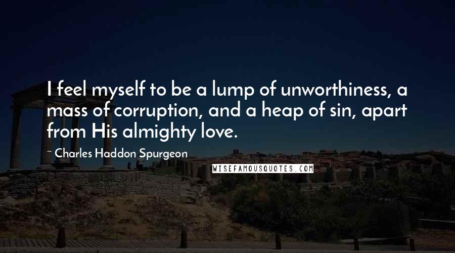 Charles Haddon Spurgeon Quotes: I feel myself to be a lump of unworthiness, a mass of corruption, and a heap of sin, apart from His almighty love.