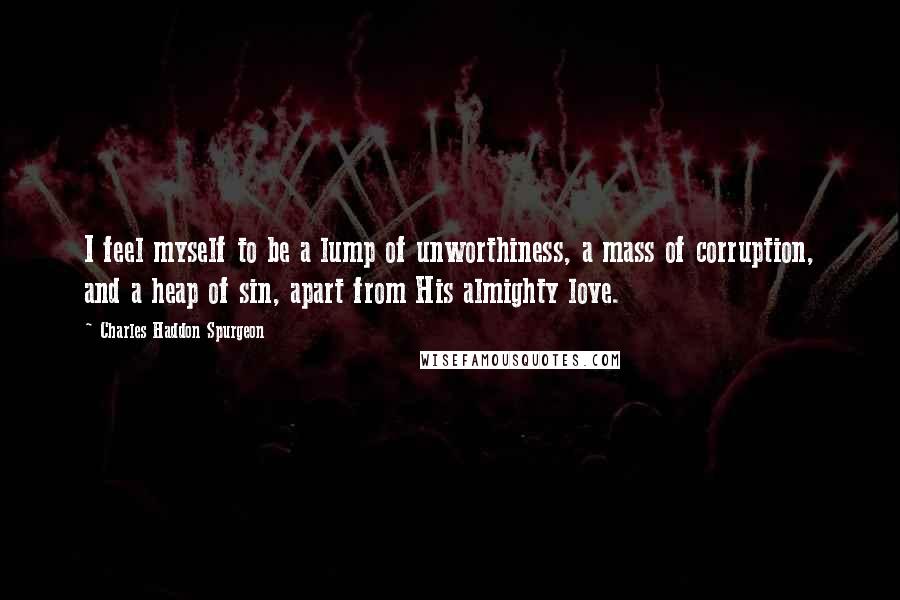 Charles Haddon Spurgeon Quotes: I feel myself to be a lump of unworthiness, a mass of corruption, and a heap of sin, apart from His almighty love.