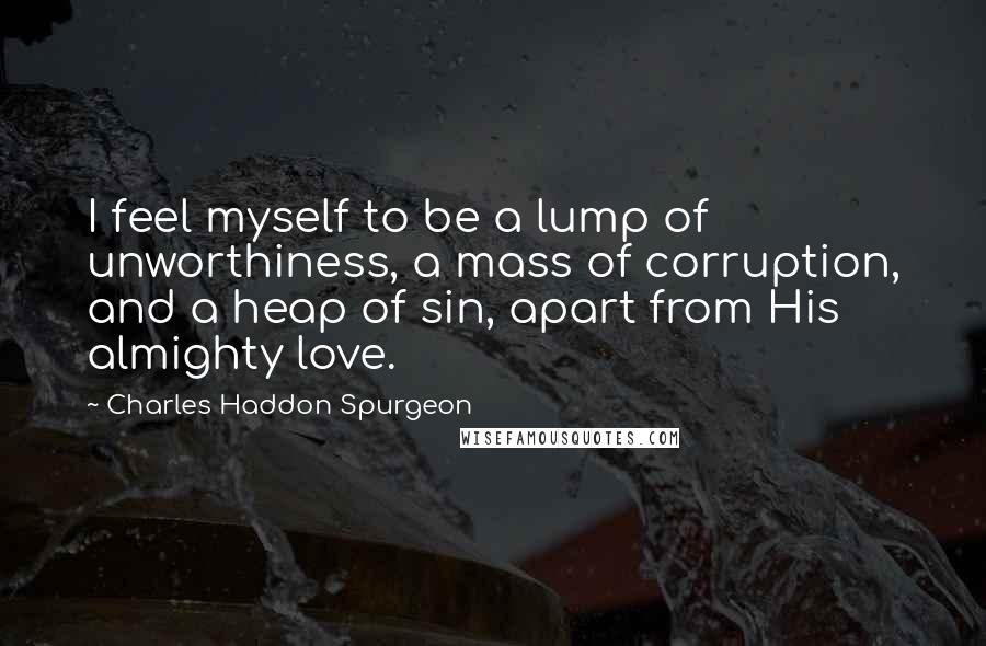 Charles Haddon Spurgeon Quotes: I feel myself to be a lump of unworthiness, a mass of corruption, and a heap of sin, apart from His almighty love.