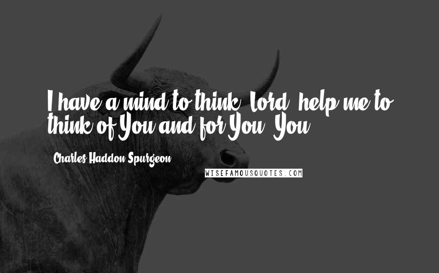 Charles Haddon Spurgeon Quotes: I have a mind to think, Lord; help me to think of You and for You. You