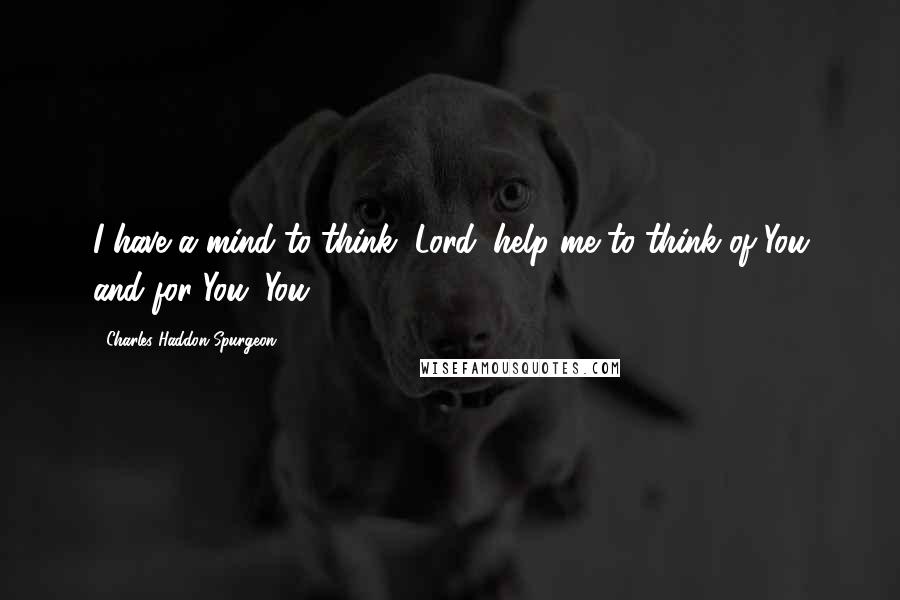 Charles Haddon Spurgeon Quotes: I have a mind to think, Lord; help me to think of You and for You. You