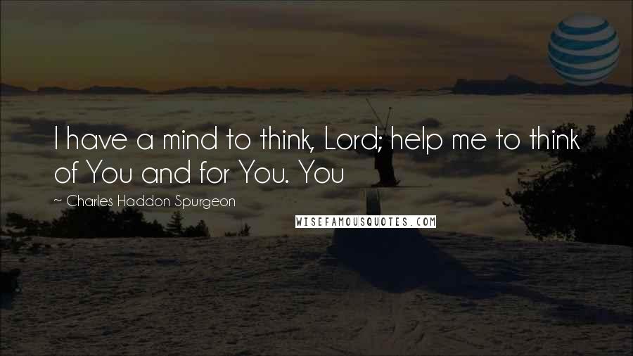 Charles Haddon Spurgeon Quotes: I have a mind to think, Lord; help me to think of You and for You. You