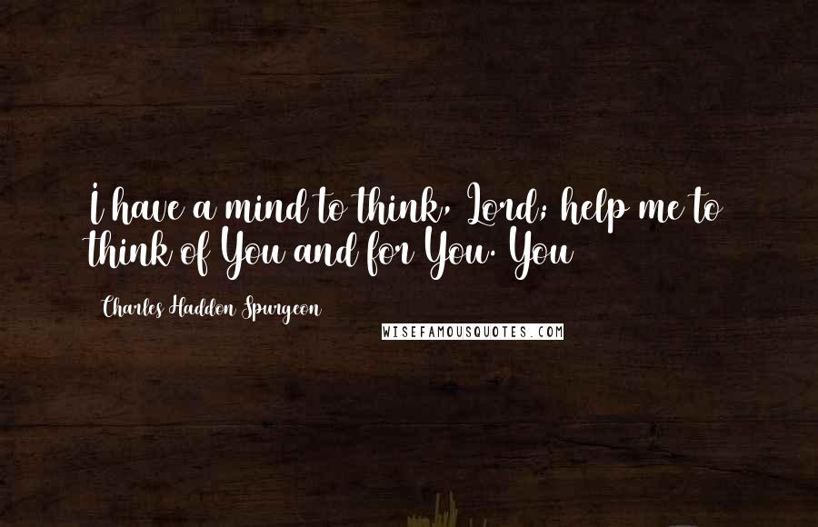 Charles Haddon Spurgeon Quotes: I have a mind to think, Lord; help me to think of You and for You. You