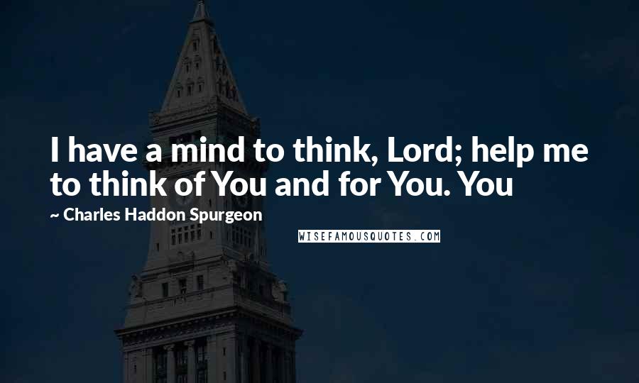 Charles Haddon Spurgeon Quotes: I have a mind to think, Lord; help me to think of You and for You. You