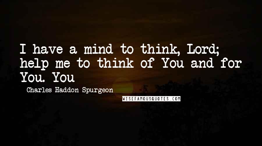 Charles Haddon Spurgeon Quotes: I have a mind to think, Lord; help me to think of You and for You. You