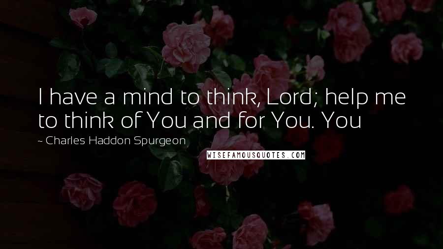 Charles Haddon Spurgeon Quotes: I have a mind to think, Lord; help me to think of You and for You. You