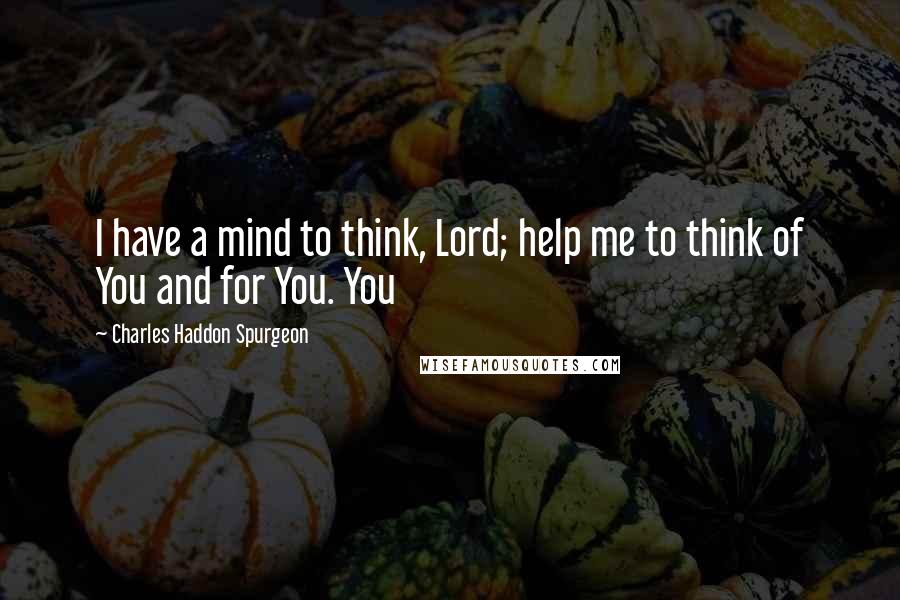 Charles Haddon Spurgeon Quotes: I have a mind to think, Lord; help me to think of You and for You. You