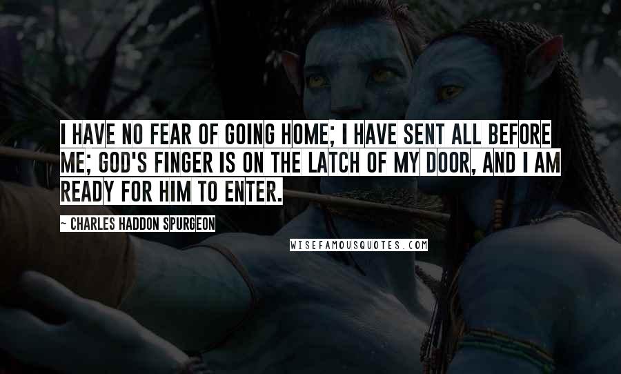 Charles Haddon Spurgeon Quotes: I have no fear of going home; I have sent all before me; God's finger is on the latch of my door, and I am ready for Him to enter.