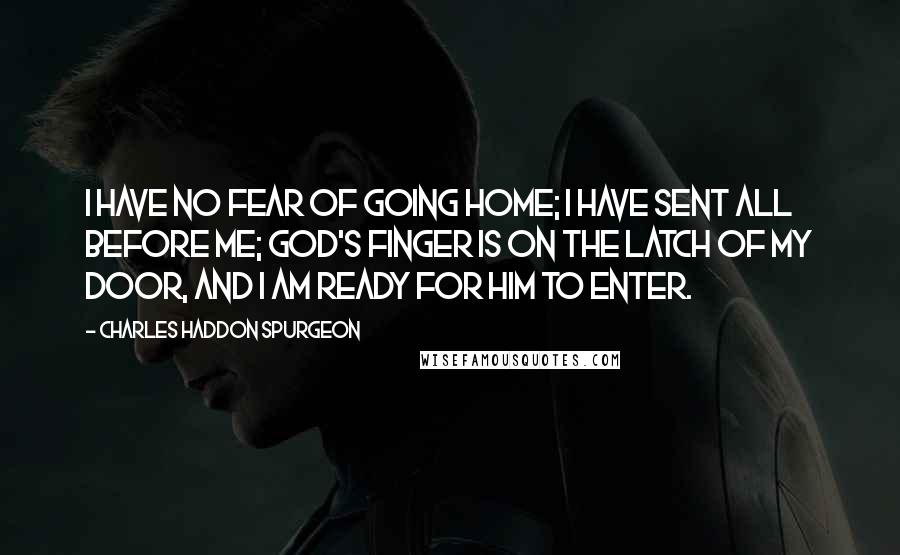 Charles Haddon Spurgeon Quotes: I have no fear of going home; I have sent all before me; God's finger is on the latch of my door, and I am ready for Him to enter.