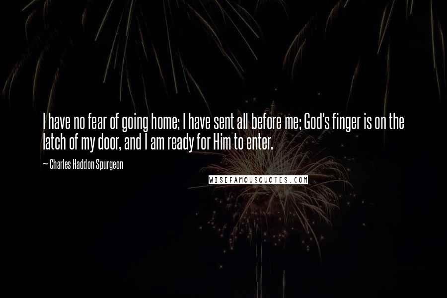 Charles Haddon Spurgeon Quotes: I have no fear of going home; I have sent all before me; God's finger is on the latch of my door, and I am ready for Him to enter.