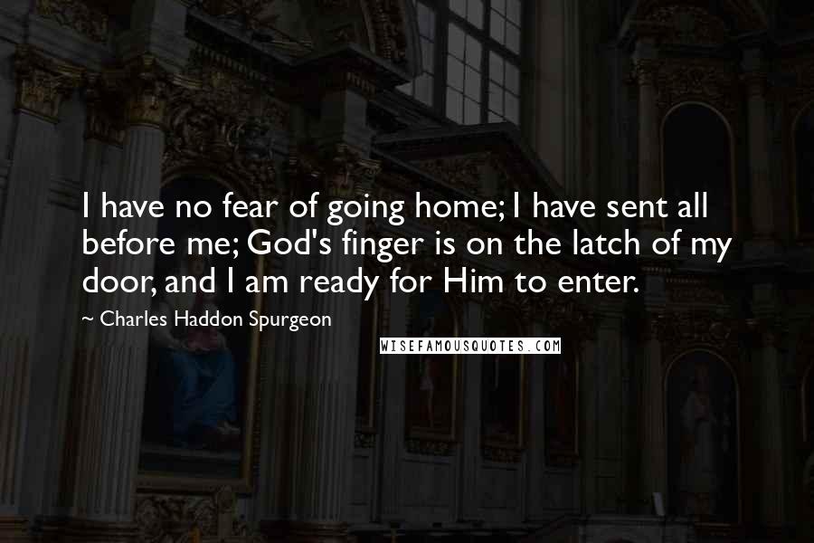 Charles Haddon Spurgeon Quotes: I have no fear of going home; I have sent all before me; God's finger is on the latch of my door, and I am ready for Him to enter.