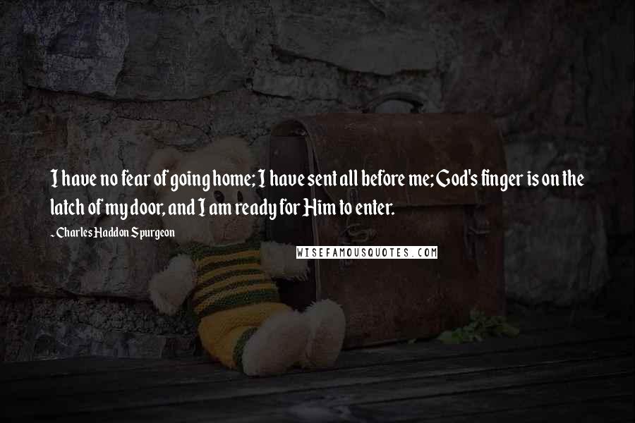 Charles Haddon Spurgeon Quotes: I have no fear of going home; I have sent all before me; God's finger is on the latch of my door, and I am ready for Him to enter.