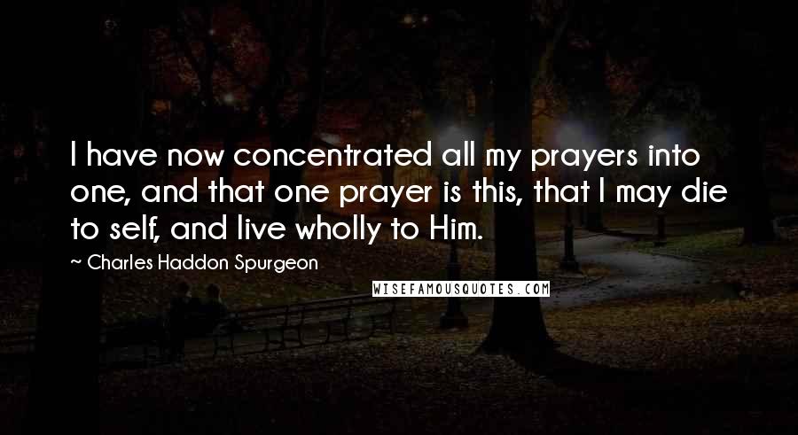 Charles Haddon Spurgeon Quotes: I have now concentrated all my prayers into one, and that one prayer is this, that I may die to self, and live wholly to Him.