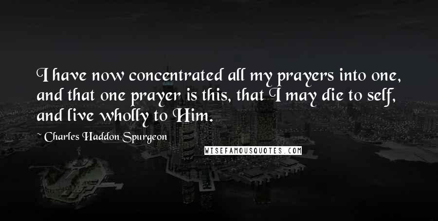 Charles Haddon Spurgeon Quotes: I have now concentrated all my prayers into one, and that one prayer is this, that I may die to self, and live wholly to Him.