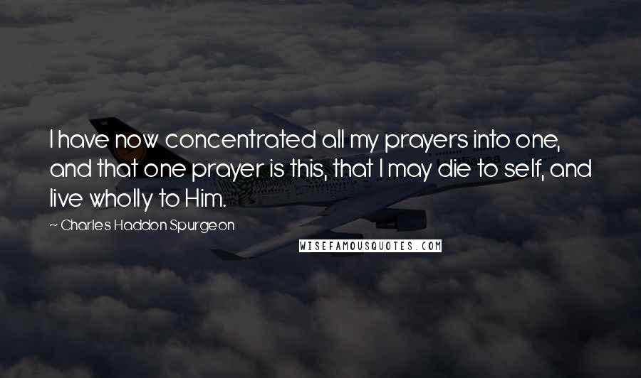 Charles Haddon Spurgeon Quotes: I have now concentrated all my prayers into one, and that one prayer is this, that I may die to self, and live wholly to Him.
