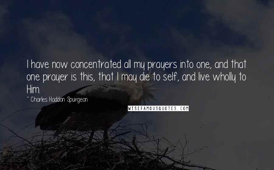 Charles Haddon Spurgeon Quotes: I have now concentrated all my prayers into one, and that one prayer is this, that I may die to self, and live wholly to Him.
