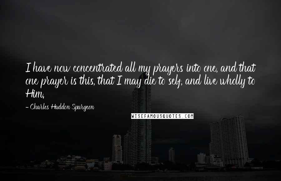 Charles Haddon Spurgeon Quotes: I have now concentrated all my prayers into one, and that one prayer is this, that I may die to self, and live wholly to Him.