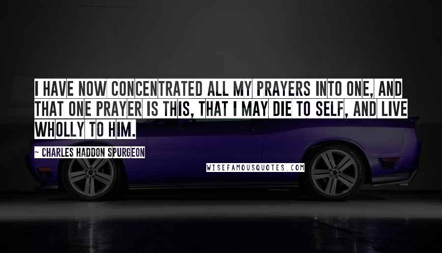 Charles Haddon Spurgeon Quotes: I have now concentrated all my prayers into one, and that one prayer is this, that I may die to self, and live wholly to Him.
