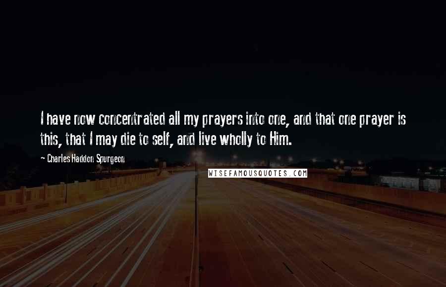 Charles Haddon Spurgeon Quotes: I have now concentrated all my prayers into one, and that one prayer is this, that I may die to self, and live wholly to Him.